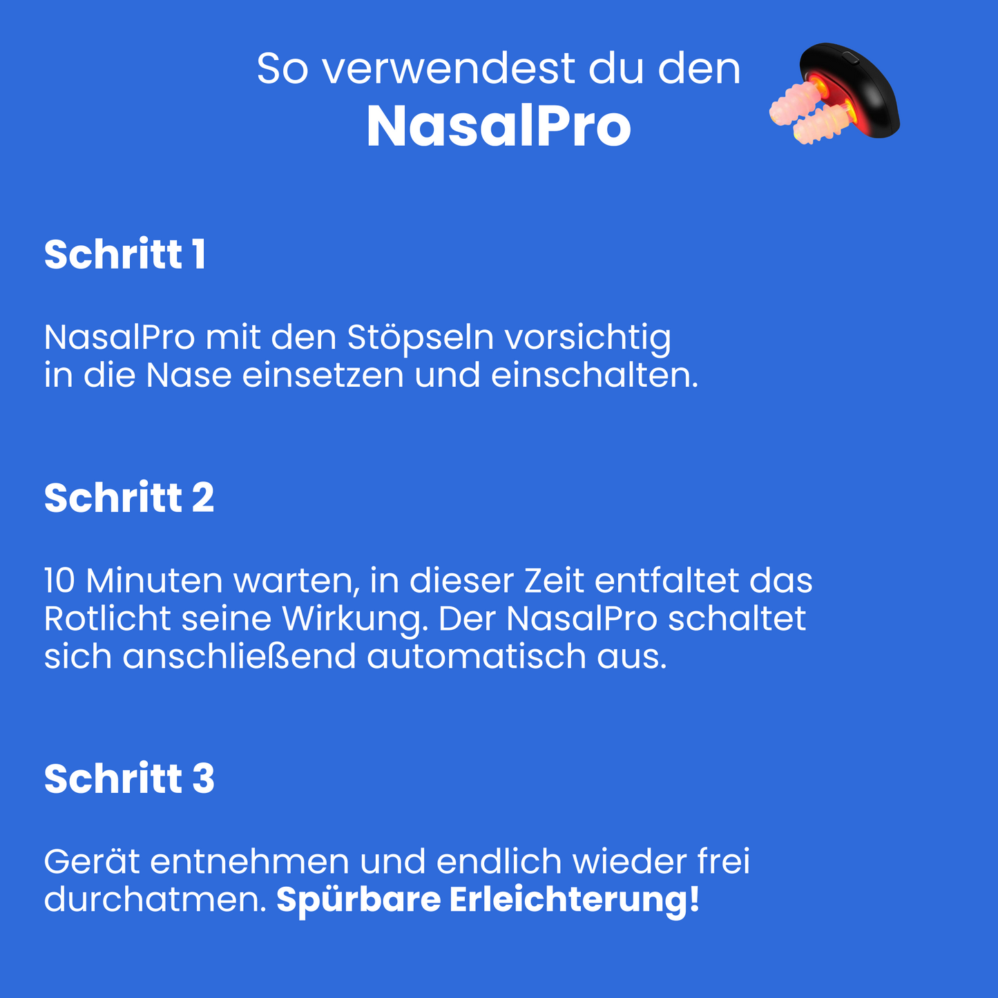 So verwendest du den NasalPro. 1. NasalPro mit den Stöpseln vorsichtig in die Nase einsetzen und einschalten 2. 10 Minuten warten, in dieser Zeit entfaltet das Rotlicht seine Wirkung. Der NasalPro schaltet sich anschließend automatisch aus. 3. Gerät entnehmen und endlich wieder frei durchatmen. Spürbare Erleichterung!